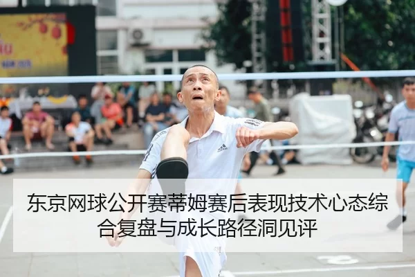 东京网球公开赛蒂姆赛后表现技术心态综合复盘与成长路径洞见评